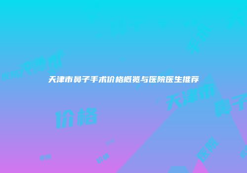 天津市鼻子手术价格概览与医院医生推荐