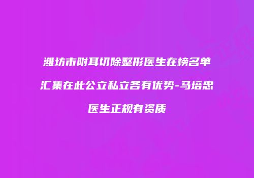 潍坊市附耳切除整形医生在榜名单汇集在此公立私立各有优势-马培忠医生正规有资质