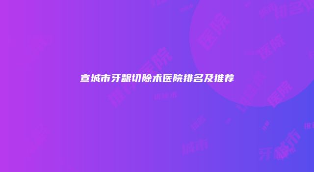 宣城市牙龈切除术医院排名及推荐