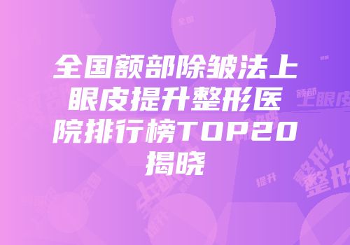 全国额部除皱法上眼皮提升整形医院排行榜TOP20揭晓