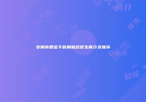 安顺市智齿下颌角知名医生简介及推荐