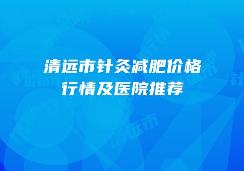 清远市针灸减肥价格行情及医院推荐