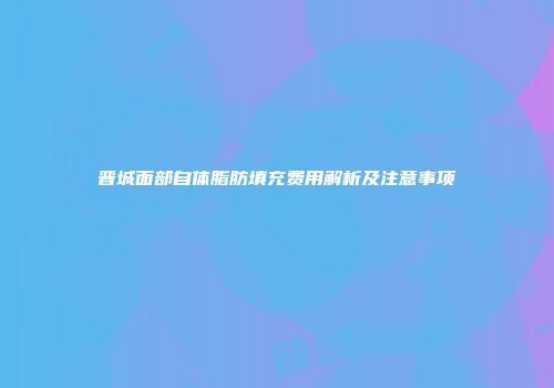 晋城面部自体脂肪填充费用解析及注意事项