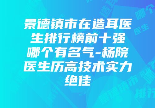 景德镇市在造耳医生排行榜前十强哪个有名气-杨院医生历高技术实力绝佳