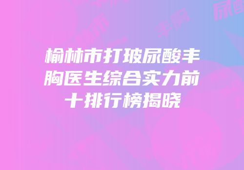 榆林市打玻尿酸丰胸医生综合实力前十排行榜揭晓