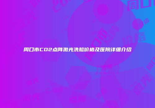 周口市CO2点阵激光洗脸价格及医院详细介绍
