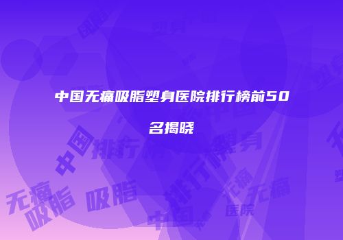 中国无痛吸脂塑身医院排行榜前50名揭晓