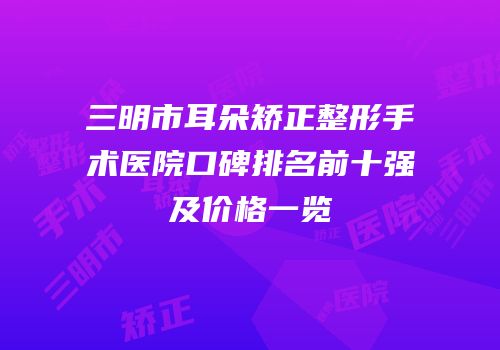 三明市耳朵矫正整形手术医院口碑排名前十强及价格一览