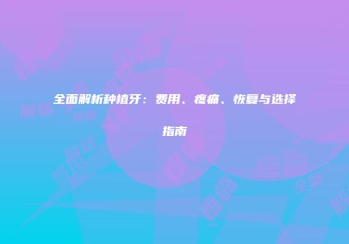 全面解析种植牙：费用、疼痛、恢复与选择指南