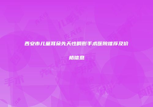 西安市儿童耳朵先天性畸形手术医院推荐及价格信息
