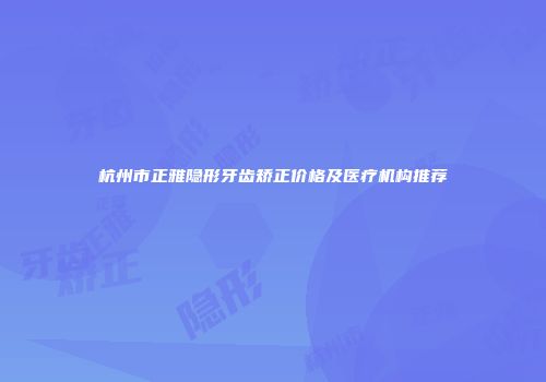 杭州市正雅隐形牙齿矫正价格及医疗机构推荐