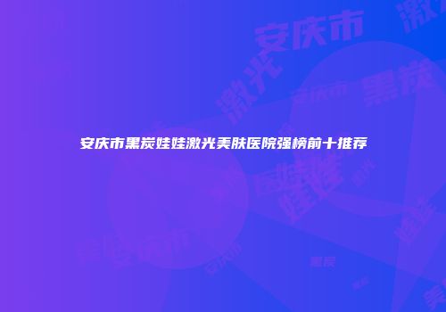 安庆市黑炭娃娃激光美肤医院强榜前十推荐