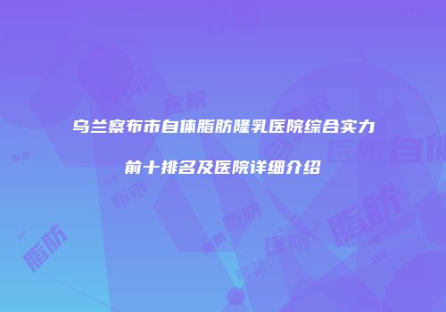 乌兰察布市自体脂肪隆乳医院综合实力前十排名及医院详细介绍