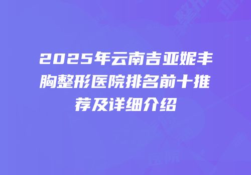 2025年云南吉亚妮丰胸整形医院排名前十推荐及详细介绍