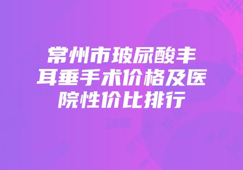 常州市玻尿酸丰耳垂手术价格及医院性价比排行