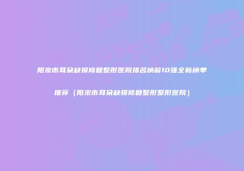 阳泉市耳朵缺损修复整形医院排名榜前10强全新榜单推荐（阳泉市耳朵缺损修复整形整形医院）