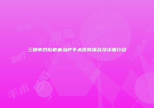 三明市凹陷疤痕治疗手术医院排名及详细介绍