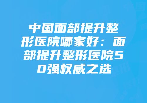 中国面部提升整形医院哪家好：面部提升整形医院50强权威之选