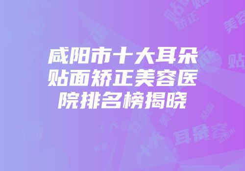 咸阳市十大耳朵贴面矫正美容医院排名榜揭晓