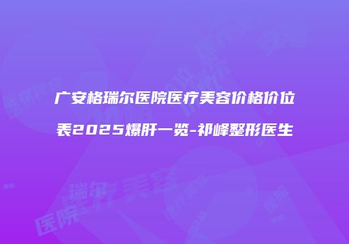 广安格瑞尔医院医疗美容价格价位表2025爆肝一览-祁峰整形医生