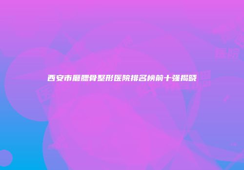 西安市磨腮骨整形医院排名榜前十强揭晓