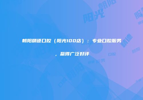 朝阳精德口腔（阳光100店）：专业口腔服务，赢得广泛好评