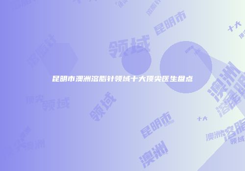 昆明市澳洲溶脂针领域十大顶尖医生盘点