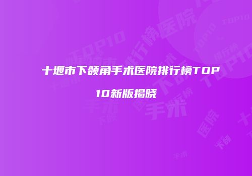 十堰市下颌角手术医院排行榜TOP10新版揭晓