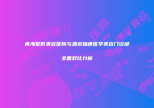 青海整形美容医院与酒泉瑞康医学美容门诊部全面对比分析