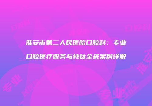 淮安市第二人民医院口腔科：专业口腔医疗服务与纯钛全瓷案例详解