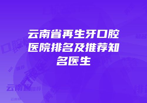 云南省再生牙口腔医院排名及推荐知名医生