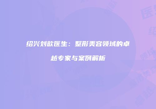 绍兴刘歆医生：整形美容领域的卓越专家与案例解析