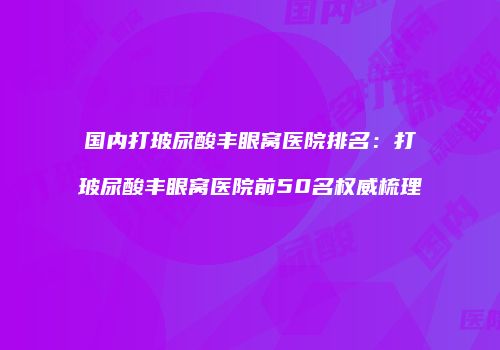 国内打玻尿酸丰眼窝医院排名：打玻尿酸丰眼窝医院前50名权威梳理