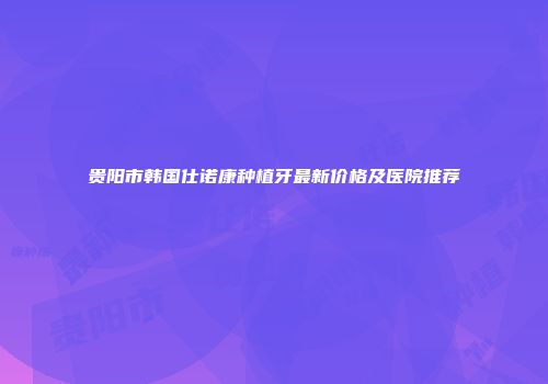 贵阳市韩国仕诺康种植牙最新价格及医院推荐