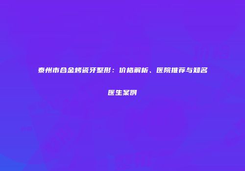 泰州市合金烤瓷牙整形：价格解析、医院推荐与知名医生案例