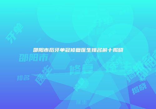 邵阳市后牙单冠修复医生排名前十揭晓