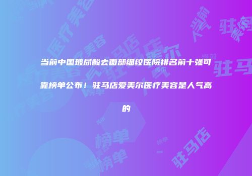 当前中国玻尿酸去面部细纹医院排名前十强可靠榜单公布！驻马店爱美尔医疗美容是人气高的