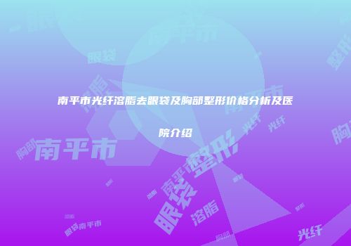 南平市光纤溶脂去眼袋及胸部整形价格分析及医院介绍