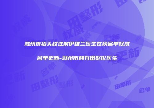 滁州市抬头纹注射伊维兰医生在榜名单权威名单更新-滁州市韩有田整形医生