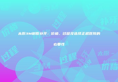 太原3M树脂补牙：价格、过程及选择正规医院的必要性