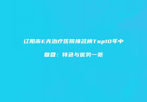 辽阳市E光治疗医院排名榜Top10年中复盘：特色与优势一览