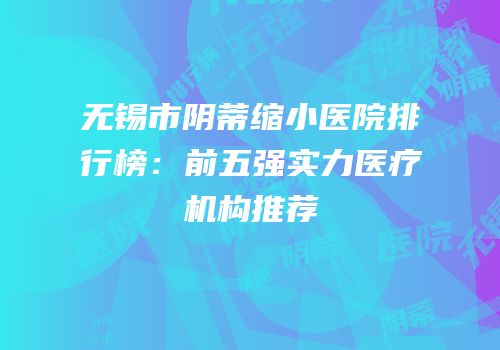 无锡市阴蒂缩小医院排行榜：前五强实力医疗机构推荐