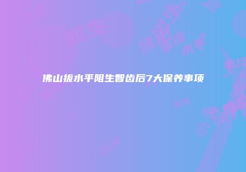 佛山拔水平阻生智齿后7大保养事项