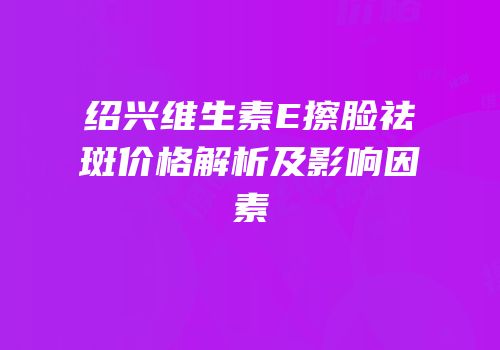 绍兴维生素E擦脸祛斑价格解析及影响因素