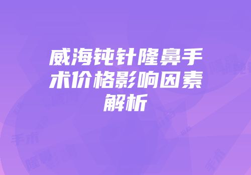 威海钝针隆鼻手术价格影响因素解析