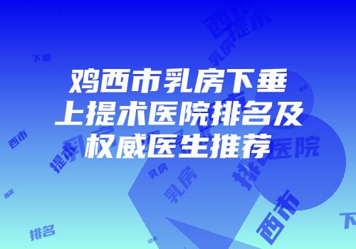 鸡西市乳房下垂上提术医院排名及权威医生推荐