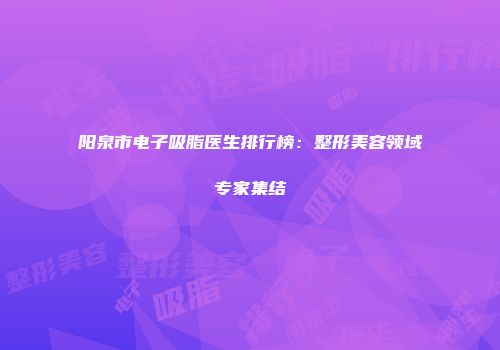 阳泉市电子吸脂医生排行榜：整形美容领域专家集结