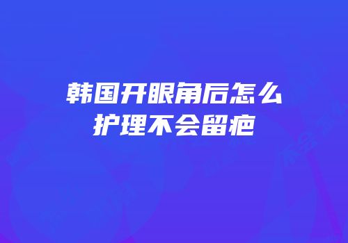 韩国开眼角后怎么护理不会留疤