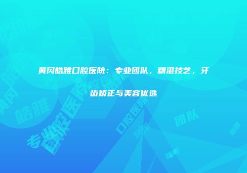 黄冈皓雅口腔医院：专业团队，精湛技艺，牙齿矫正与美容优选