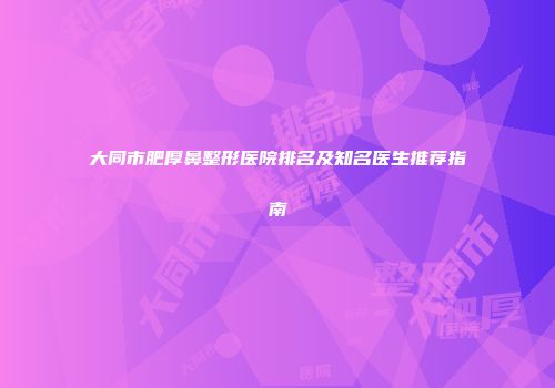 大同市肥厚鼻整形医院排名及知名医生推荐指南